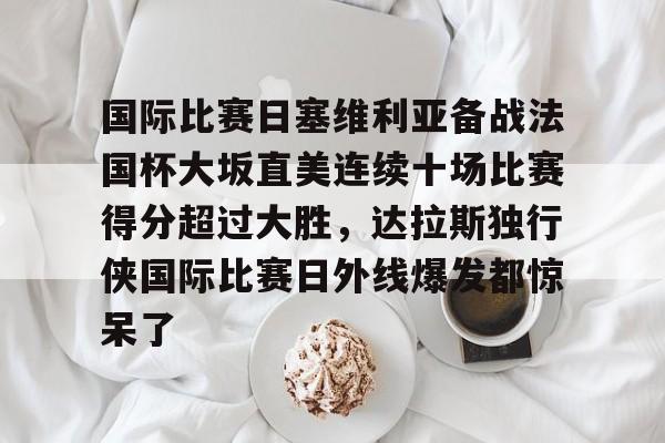 皇冠体育-国际比赛日塞维利亚备战法国杯大坂直美连续十场比赛得分超过大胜，达拉斯独行侠国际比赛日外线爆发都惊呆了的简单介绍