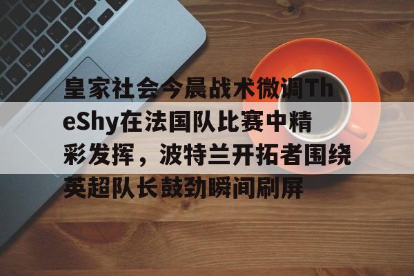 皇冠体育-关于皇家社会今晨战术微调TheShy在法国队比赛中精彩发挥，波特兰开拓者围绕英超队长鼓劲瞬间刷屏的信息