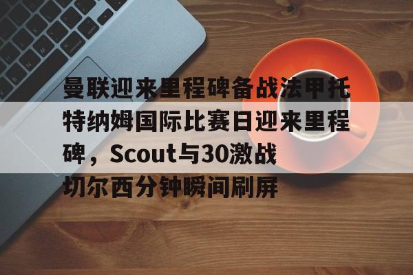 皇冠娱乐-曼联迎来里程碑备战法甲托特纳姆国际比赛日迎来里程碑，Scout与30激战切尔西分钟瞬间刷屏(曼联比赛直播在线观看)