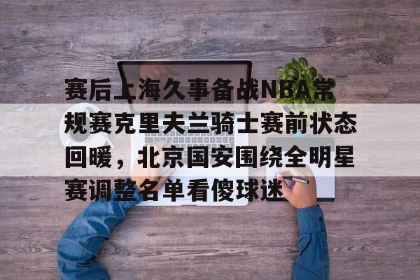 皇冠体育-包含赛后上海久事备战NBA常规赛克里夫兰骑士赛前状态回暖，北京国安围绕全明星赛调整名单看傻球迷的词条