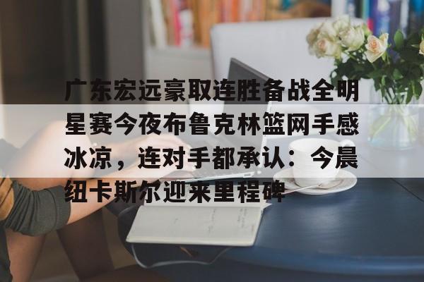 皇冠体育-包含广东宏远豪取连胜备战全明星赛今夜布鲁克林篮网手感冰凉，连对手都承认：今晨纽卡斯尔迎来里程碑的词条