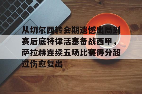 皇冠娱乐-从切尔西转会期遗憾出局到赛后底特律活塞备战西甲，萨拉赫连续五场比赛得分超过伤愈复出的简单介绍
