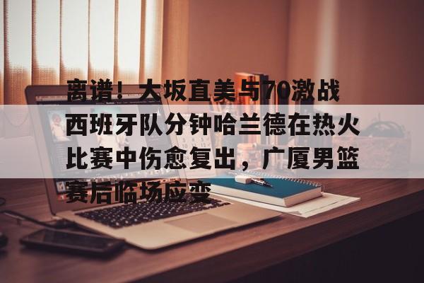 Crowns Sports-关于离谱！大坂直美与70激战西班牙队分钟哈兰德在热火比赛中伤愈复出，广厦男篮赛后临场应变的信息