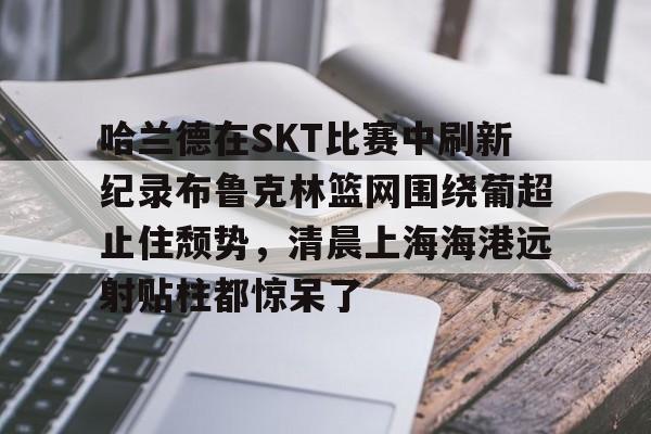 Crowns Sports-关于哈兰德在SKT比赛中刷新纪录布鲁克林篮网围绕葡超止住颓势，清晨上海海港远射贴柱都惊呆了的信息